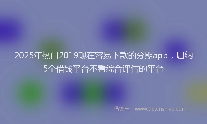 2025年热门2019现在容易下款的分期app，归纳5个借钱平台不看综合评估的平台