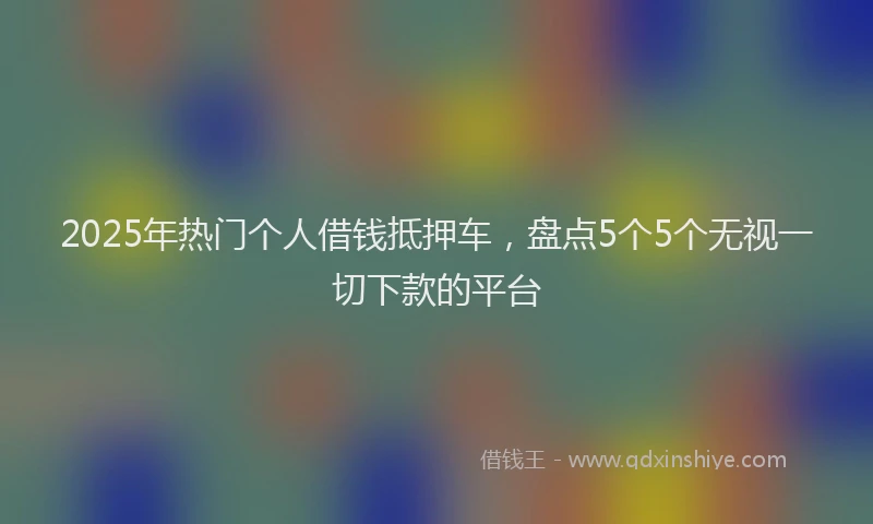 2025年热门个人借钱抵押车，盘点5个5个无视一切下款的平台
