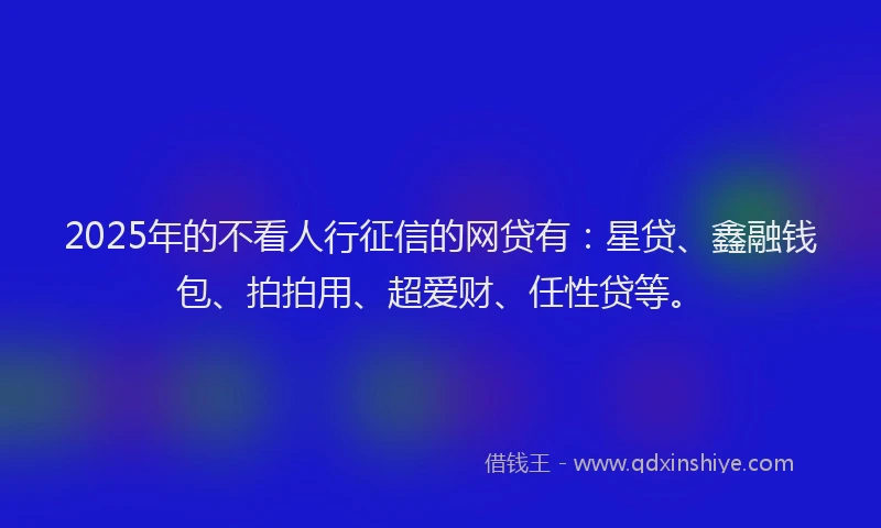 2025年的不看人行征信的网贷有：星贷、鑫融钱包、拍拍用、超爱财、任性贷等。