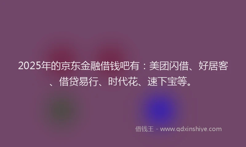 2025年的京东金融借钱吧有：美团闪借、好居客、借贷易行、时代花、速下宝等。