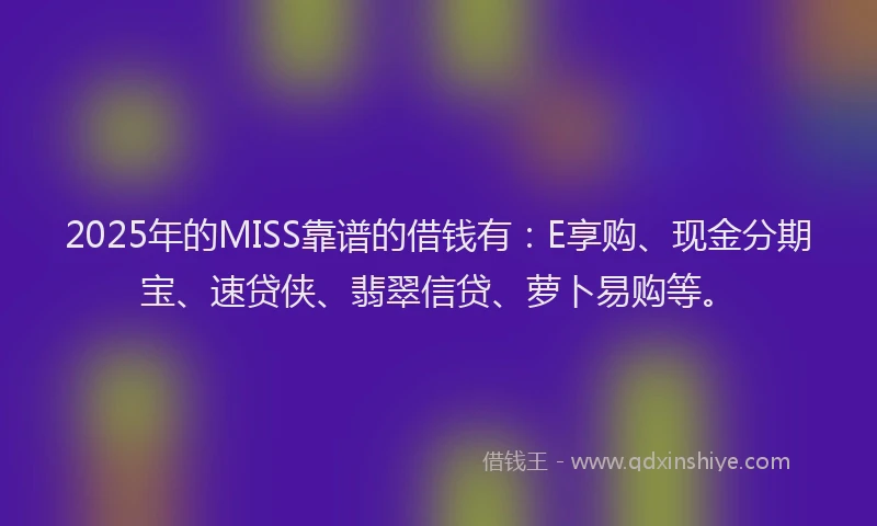 2025年的MISS靠谱的借钱有：E享购、现金分期宝、速贷侠、翡翠信贷、萝卜易购等。