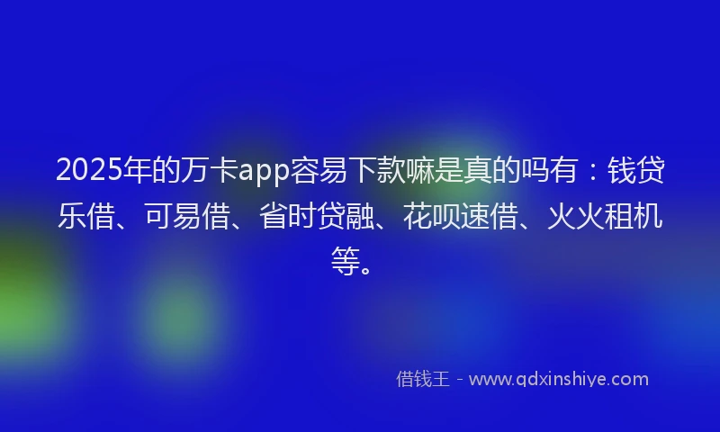 2025年的万卡app容易下款嘛是真的吗有：钱贷乐借、可易借、省时贷融、花呗速借、火火租机等。