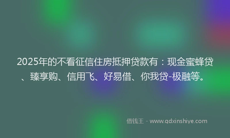 2025年的不看征信住房抵押贷款有：现金蜜蜂贷、臻享购、信用飞、好易借、你我贷-极融等。