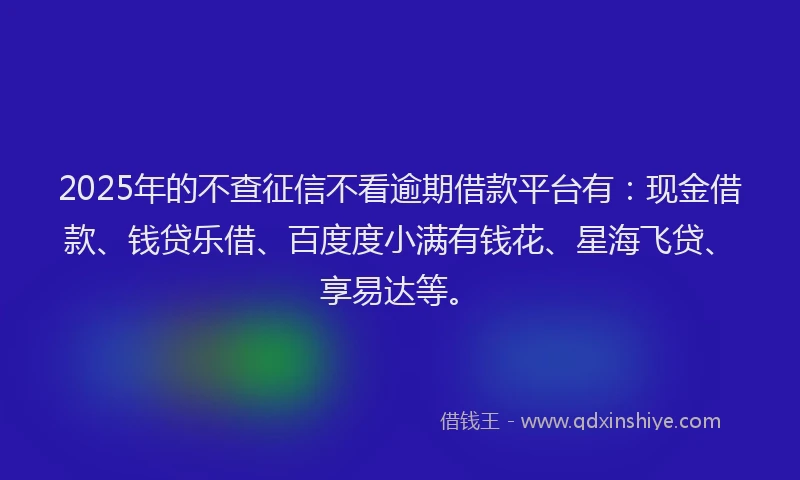 2025年的不查征信不看逾期借款平台有：现金借款、钱贷乐借、百度度小满有钱花、星海飞贷、享易达等。