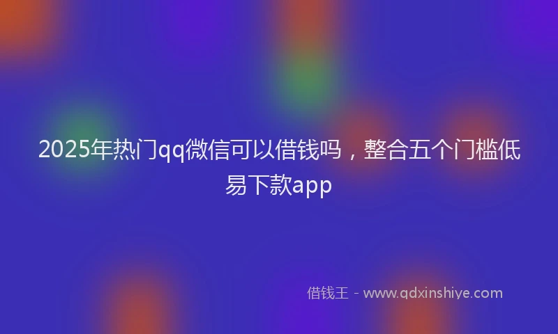 2025年热门qq微信可以借钱吗，整合五个门槛低易下款app