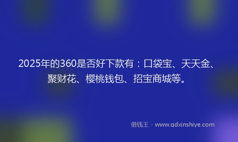 2025年的360是否好下款有：口袋宝、天天金、聚财花、樱桃钱包、招宝商城等。