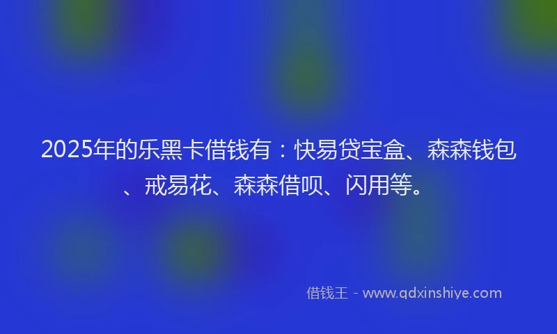 2025年的乐黑卡借钱有：快易贷宝盒、森森钱包、戒易花、森森借呗、闪用等。