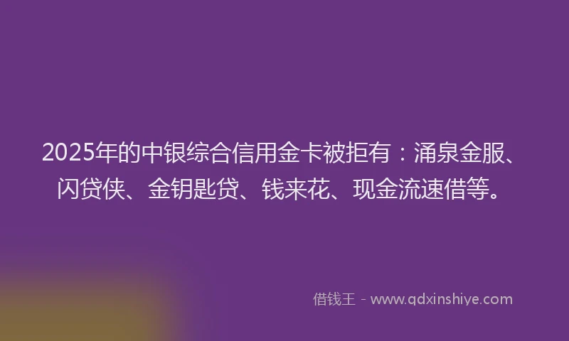 2025年的中银综合信用金卡被拒有：涌泉金服、闪贷侠、金钥匙贷、钱来花、现金流速借等。