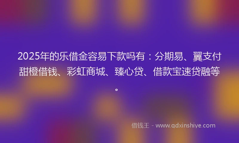 2025年的乐借金容易下款吗有：分期易、翼支付甜橙借钱、彩虹商城、臻心贷、借款宝速贷融等。