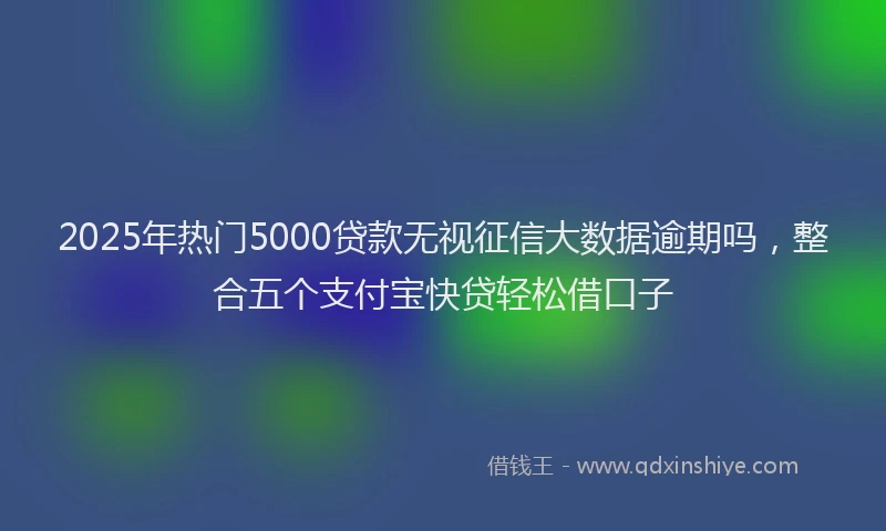 2025年热门5000贷款无视征信大数据逾期吗，整合五个支付宝快贷轻松借口子
