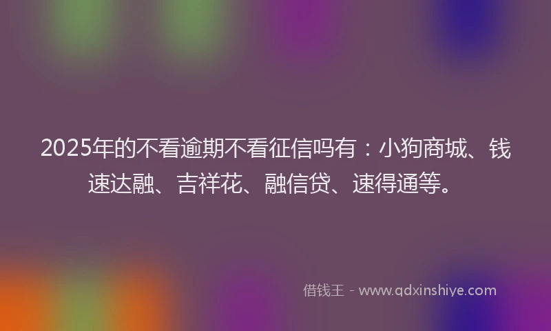 2025年的不看逾期不看征信吗有：小狗商城、钱速达融、吉祥花、融信贷、速得通等。