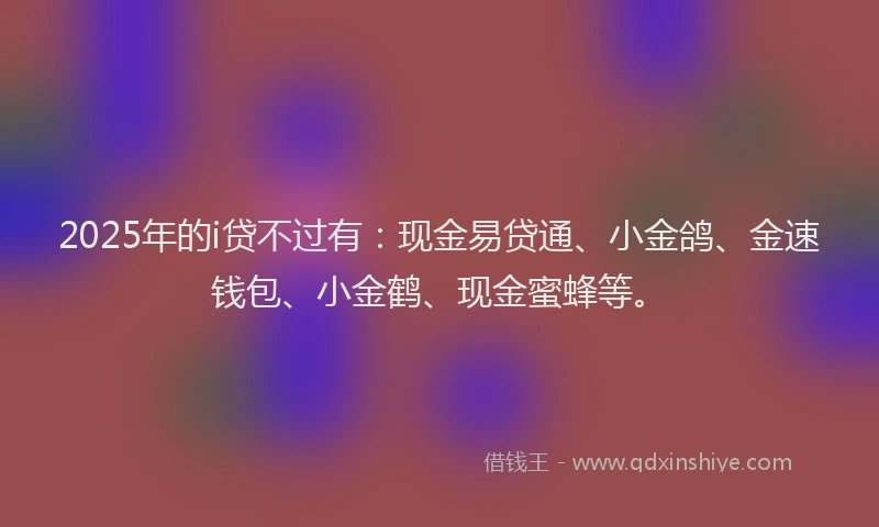 2025年的i贷不过有：现金易贷通、小金鸽、金速钱包、小金鹤、现金蜜蜂等。