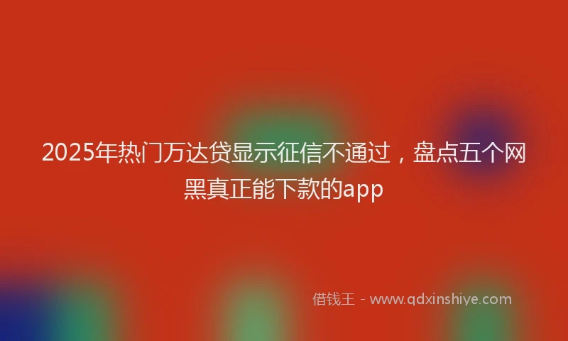 2025年热门万达贷显示征信不通过，盘点五个网黑真正能下款的app