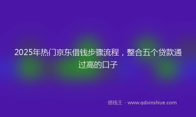 2025年热门京东借钱步骤流程，整合五个贷款通过高的口子
