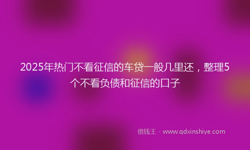 2025年热门不看征信的车贷一般几里还，整理5个不看负债和征信的口子