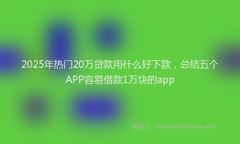 2025年热门20万贷款用什么好下款，总结五个APP容易借款1万块的app