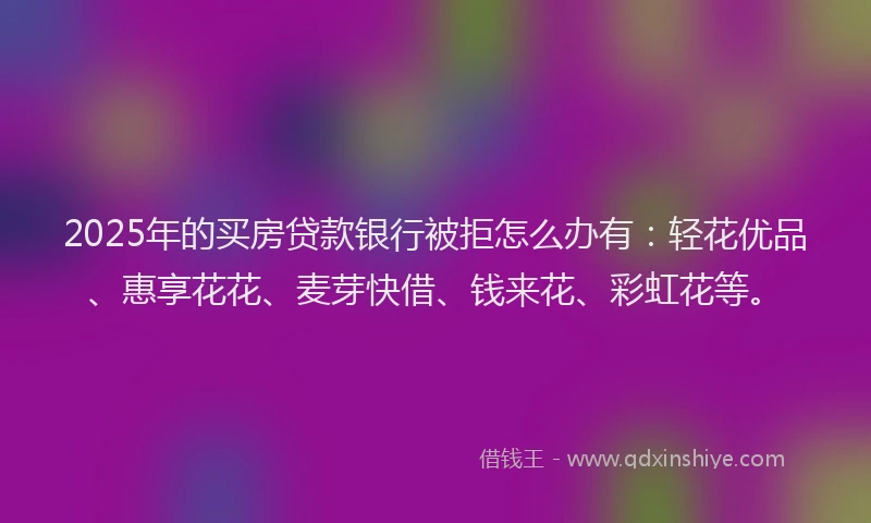 2025年的买房贷款银行被拒怎么办有：轻花优品、惠享花花、麦芽快借、钱来花、彩虹花等。