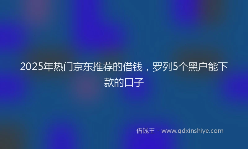 2025年热门京东推荐的借钱，罗列5个黑户能下款的口子