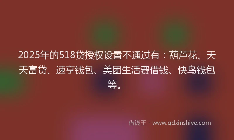 2025年的518贷授权设置不通过有：葫芦花、天天富贷、速享钱包、美团生活费借钱、快鸟钱包等。