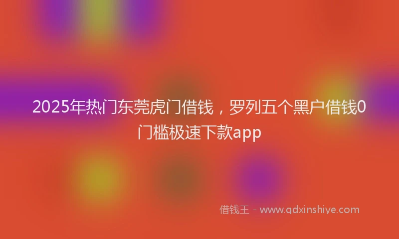 2025年热门东莞虎门借钱，罗列五个黑户借钱0门槛极速下款app