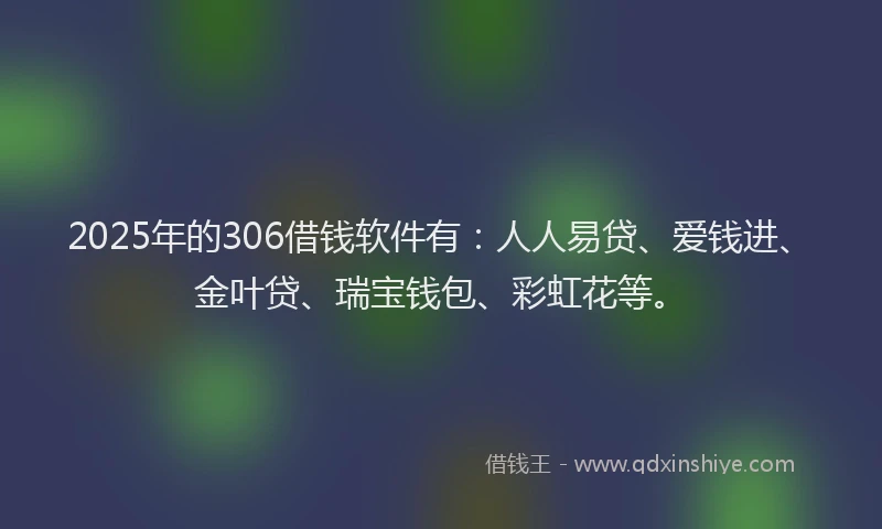 2025年的306借钱软件有：人人易贷、爱钱进、金叶贷、瑞宝钱包、彩虹花等。