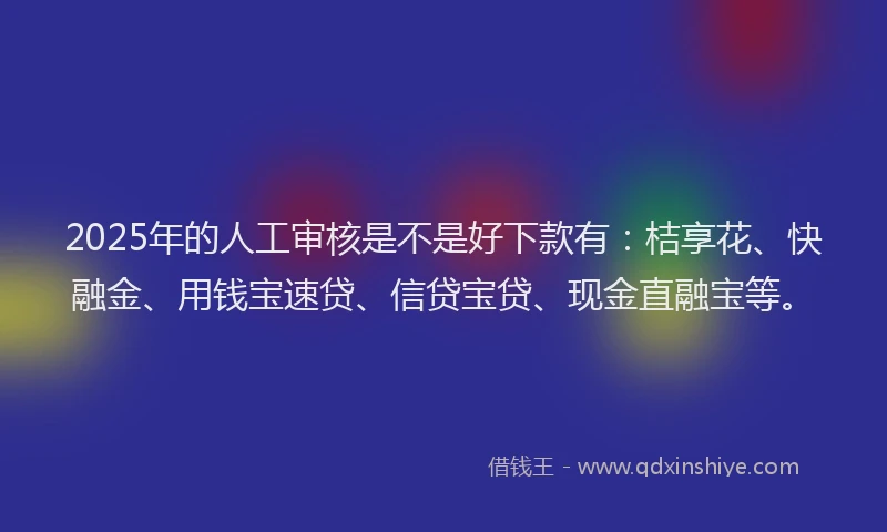 2025年的人工审核是不是好下款有：桔享花、快融金、用钱宝速贷、信贷宝贷、现金直融宝等。