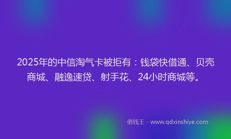 2025年的中信淘气卡被拒有：钱袋快借通、贝壳商城、融逸速贷、射手花、24小时商城等。