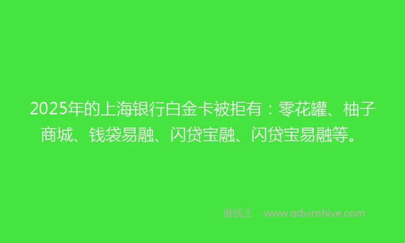 2025年的上海银行白金卡被拒有：零花罐、柚子商城、钱袋易融、闪贷宝融、闪贷宝易融等。
