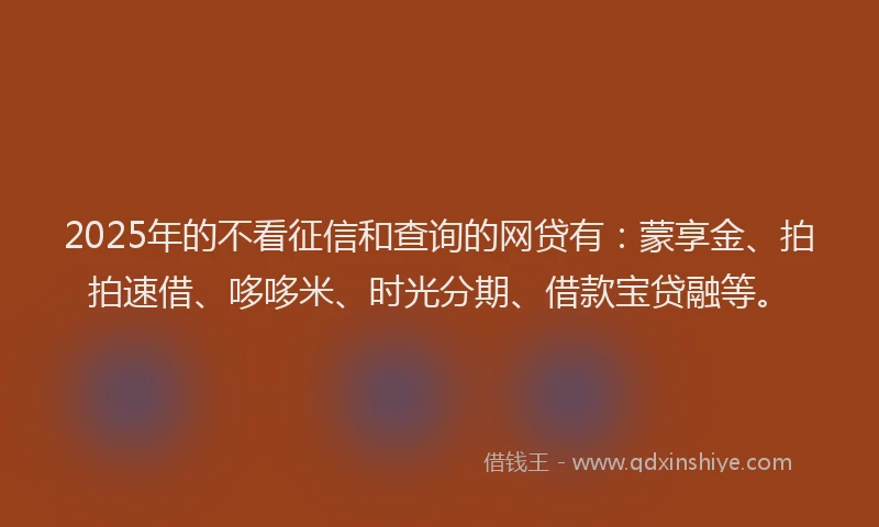 2025年的不看征信和查询的网贷有：蒙享金、拍拍速借、哆哆米、时光分期、借款宝贷融等。