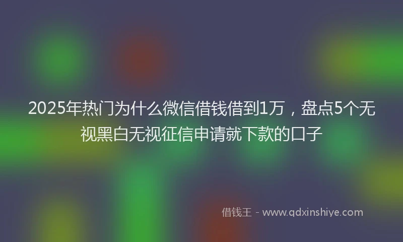 2025年热门为什么微信借钱借到1万，盘点5个无视黑白无视征信申请就下款的口子