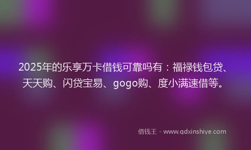 2025年的乐享万卡借钱可靠吗有：福禄钱包贷、天天购、闪贷宝易、gogo购、度小满速借等。