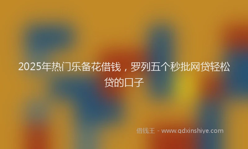 2025年热门乐备花借钱，罗列五个秒批网贷轻松贷的口子