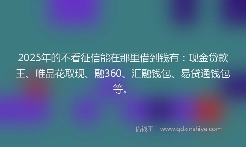 2025年的不看征信能在那里借到钱有：现金贷款王、唯品花取现、融360、汇融钱包、易贷通钱包等。