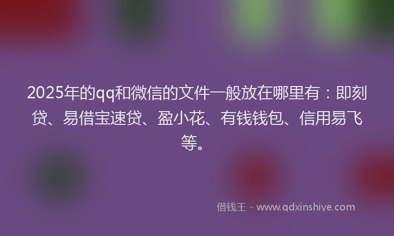 2025年的qq和微信的文件一般放在哪里有：即刻贷、易借宝速贷、盈小花、有钱钱包、信用易飞等。