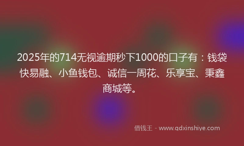 2025年的714无视逾期秒下1000的口子有：钱袋快易融、小鱼钱包、诚信一周花、乐享宝、秉鑫商城等。