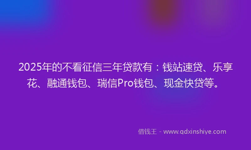 2025年的不看征信三年贷款有：钱站速贷、乐享花、融通钱包、瑞信Pro钱包、现金快贷等。