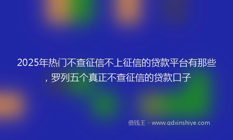 2025年热门不查征信不上征信的贷款平台有那些，罗列五个真正不查征信的贷款口子