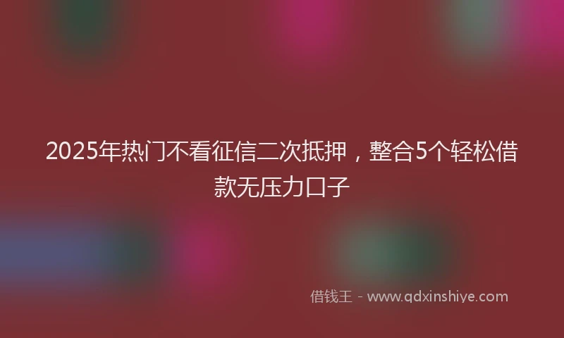 2025年热门不看征信二次抵押，整合5个轻松借款无压力口子
