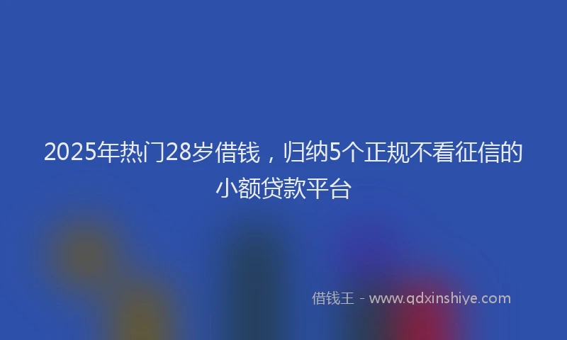 2025年热门28岁借钱，归纳5个正规不看征信的小额贷款平台
