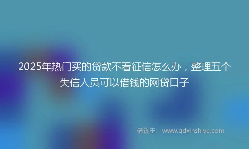 2025年热门买的贷款不看征信怎么办，整理五个失信人员可以借钱的网贷口子