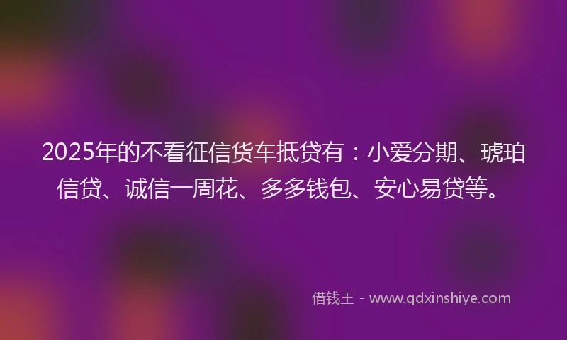 2025年的不看征信货车抵贷有：小爱分期、琥珀信贷、诚信一周花、多多钱包、安心易贷等。