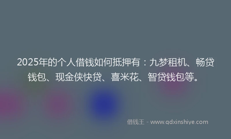 2025年的个人借钱如何抵押有：九梦租机、畅贷钱包、现金侠快贷、喜米花、智贷钱包等。