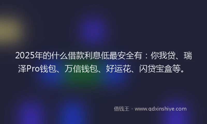 2025年的什么借款利息低最安全有：你我贷、瑞泽Pro钱包、万信钱包、好运花、闪贷宝盒等。