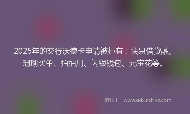 2025年的交行沃德卡申请被拒有：快易借贷融、珊瑚买单、拍拍用、闪银钱包、元宝花等。