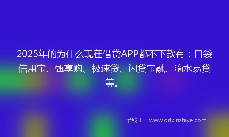 2025年的为什么现在借贷APP都不下款有：口袋信用宝、甄享购、极速贷、闪贷宝融、滴水易贷等。