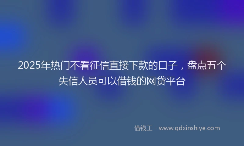 2025年热门不看征信直接下款的口子，盘点五个失信人员可以借钱的网贷平台