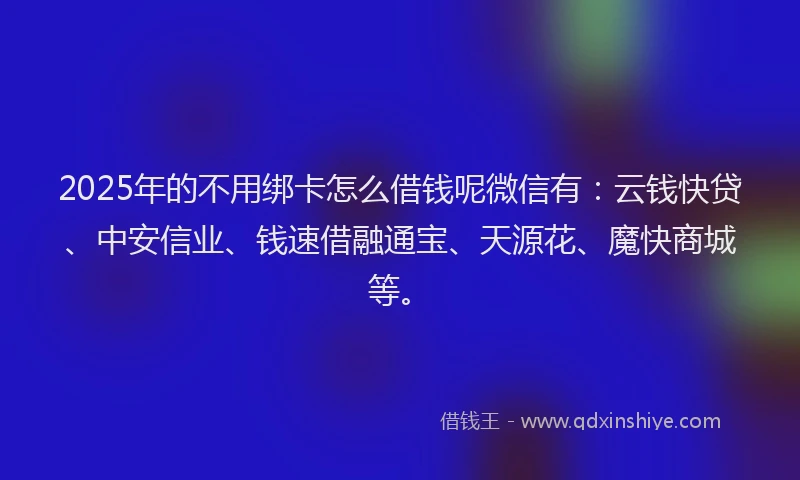 2025年的不用绑卡怎么借钱呢微信有：云钱快贷、中安信业、钱速借融通宝、天源花、魔快商城等。