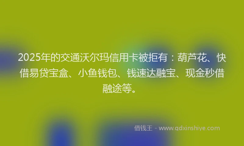 2025年的交通沃尔玛信用卡被拒有：葫芦花、快借易贷宝盒、小鱼钱包、钱速达融宝、现金秒借融途等。