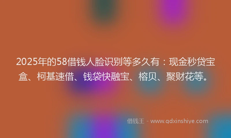 2025年的58借钱人脸识别等多久有：现金秒贷宝盒、柯基速借、钱袋快融宝、榕贝、聚财花等。