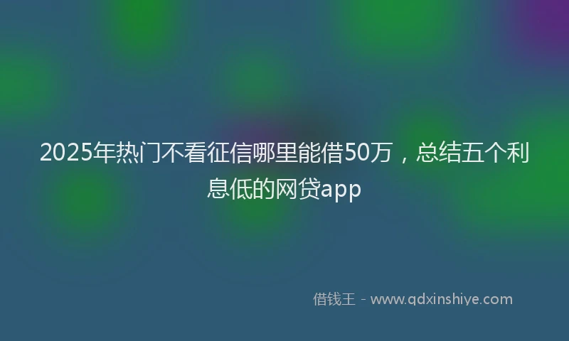 2025年热门不看征信哪里能借50万，总结五个利息低的网贷app